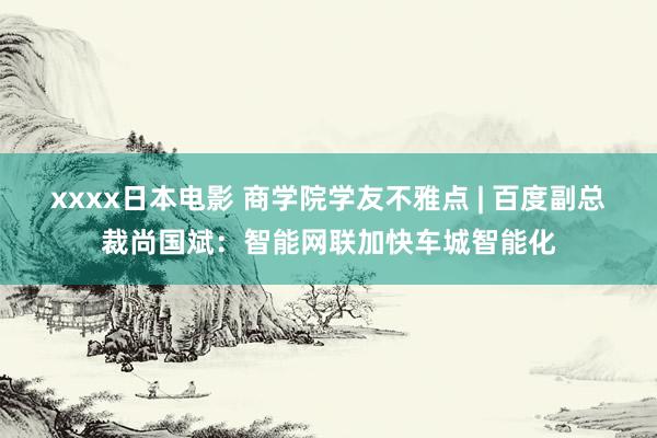 xxxx日本电影 商学院学友不雅点 | 百度副总裁尚国斌：智能网联加快车城智能化