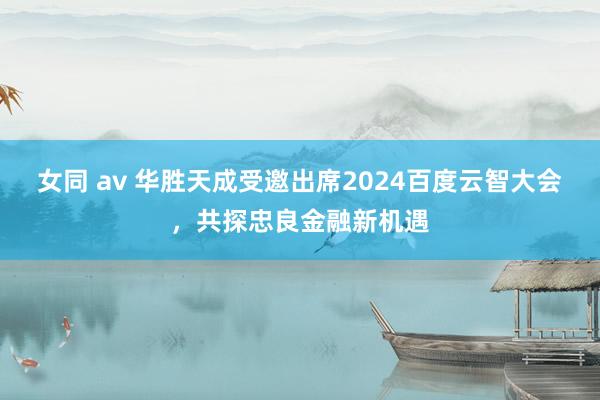 女同 av 华胜天成受邀出席2024百度云智大会，共探忠良金融新机遇