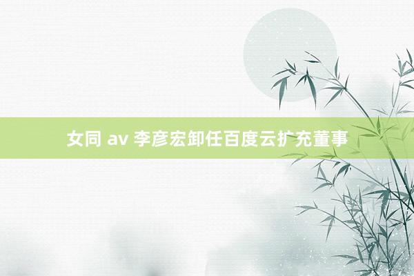 女同 av 李彦宏卸任百度云扩充董事