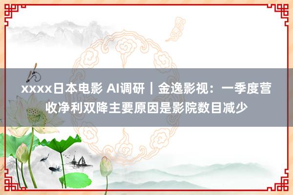 xxxx日本电影 AI调研｜金逸影视：一季度营收净利双降主要原因是影院数目减少