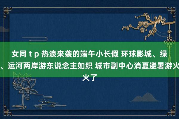 女同 t p 热浪来袭的端午小长假 环球影城、绿心、运河两岸游东说念主如织 城市副中心消夏避暑游火了