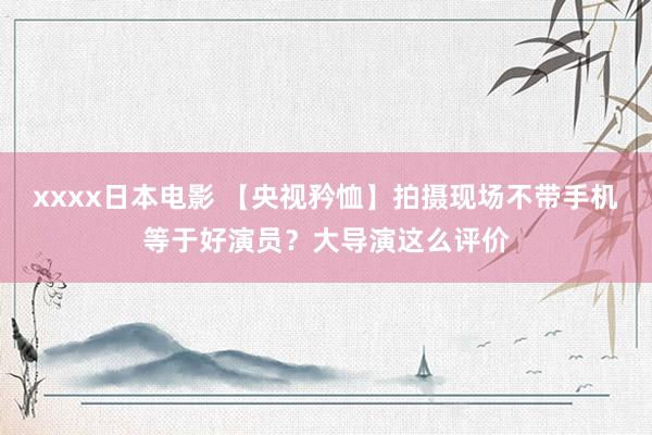 xxxx日本电影 【央视矜恤】拍摄现场不带手机等于好演员？大导演这么评价