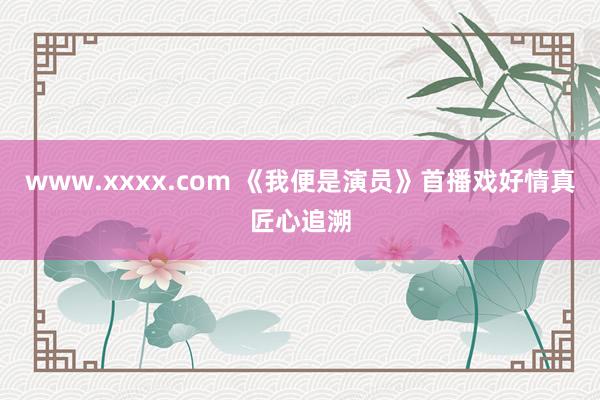 www.xxxx.com 《我便是演员》首播戏好情真匠心追溯