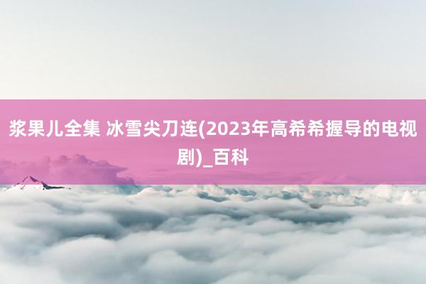 浆果儿全集 冰雪尖刀连(2023年高希希握导的电视剧)_百科