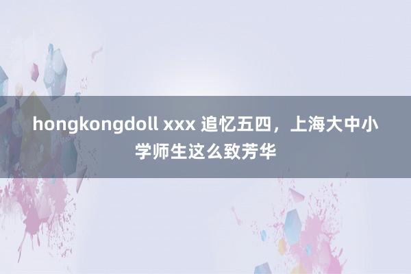 hongkongdoll xxx 追忆五四，上海大中小学师生这么致芳华