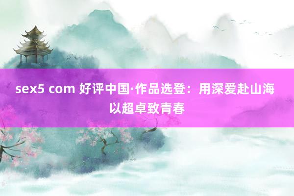 sex5 com 好评中国·作品选登：用深爱赴山海 以超卓致青春