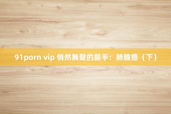 91porn vip 悄然無聲的殺手：肺腺癌（下）