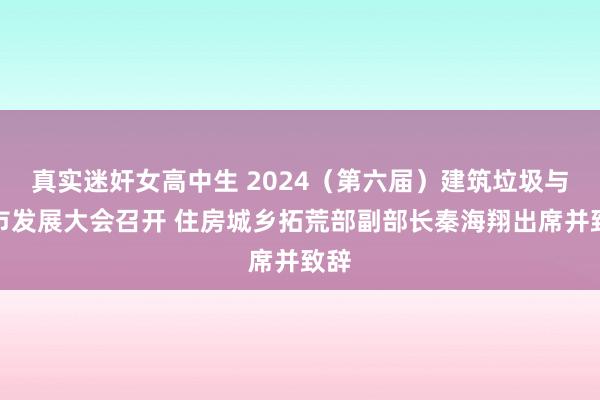 真实迷奸女高中生 2024（第六届）建筑垃圾与城市发展大会召开 住房城乡拓荒部副部长秦海翔出席并致辞