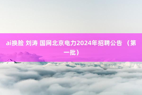 ai换脸 刘涛 国网北京电力2024年招聘公告 （第一批）