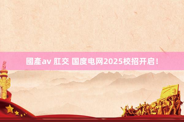 國產av 肛交 国度电网2025校招开启！