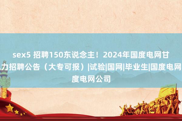 sex5 招聘150东说念主！2024年国度电网甘肃电力招聘公告（大专可报）|试验|国网|毕业生|国度电网公司