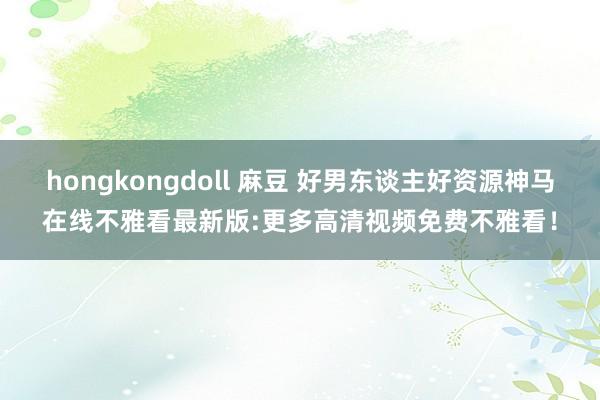 hongkongdoll 麻豆 好男东谈主好资源神马在线不雅看最新版:更多高清视频免费不雅看！