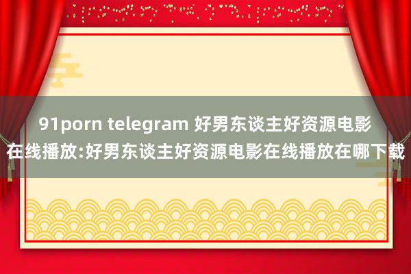 91porn telegram 好男东谈主好资源电影在线播放:好男东谈主好资源电影在线播放在哪下载