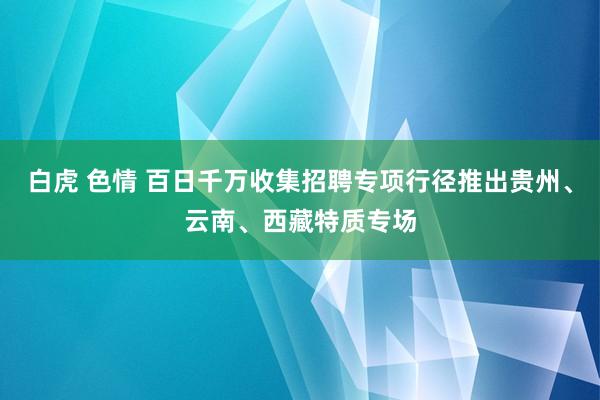 白虎 色情 百日千万收集招聘专项行径推出贵州、云南、西藏特质专场