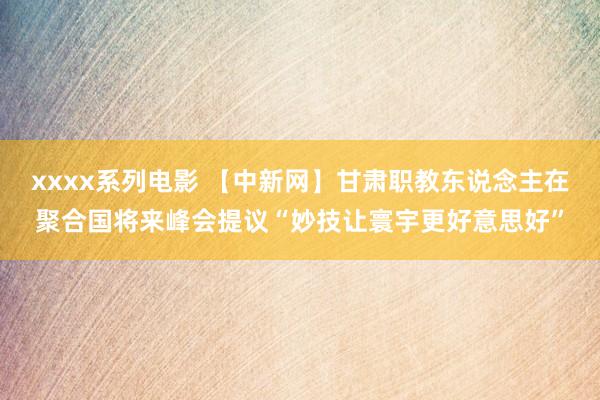 xxxx系列电影 【中新网】甘肃职教东说念主在聚合国将来峰会提议“妙技让寰宇更好意思好”