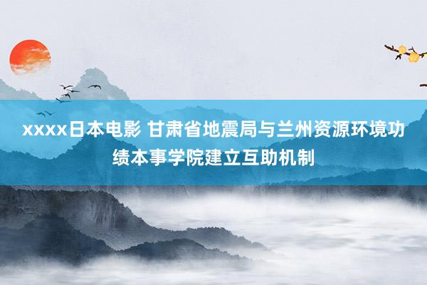 xxxx日本电影 甘肃省地震局与兰州资源环境功绩本事学院建立互助机制