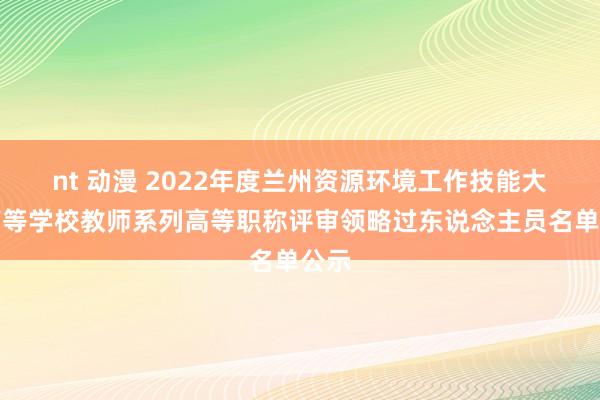 nt 动漫 2022年度兰州资源环境工作技能大学高等学校教师系列高等职称评审领略过东说念主员名单公示