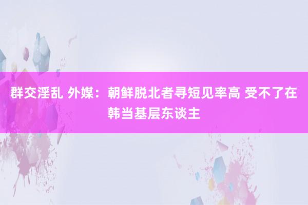 群交淫乱 外媒：朝鲜脱北者寻短见率高 受不了在韩当基层东谈主