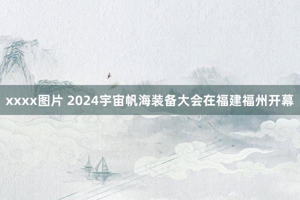 xxxx图片 2024宇宙帆海装备大会在福建福州开幕