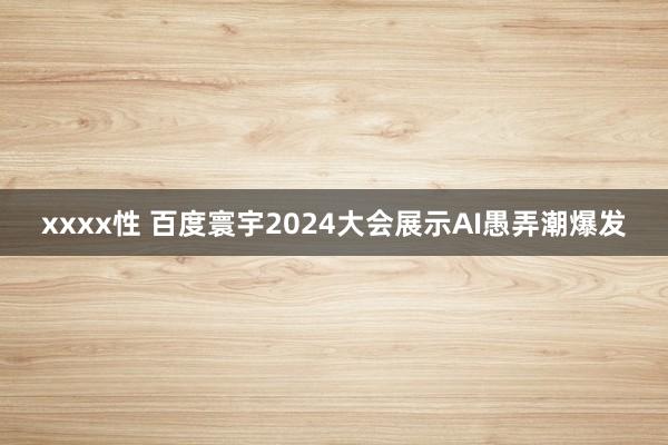 xxxx性 百度寰宇2024大会展示AI愚弄潮爆发