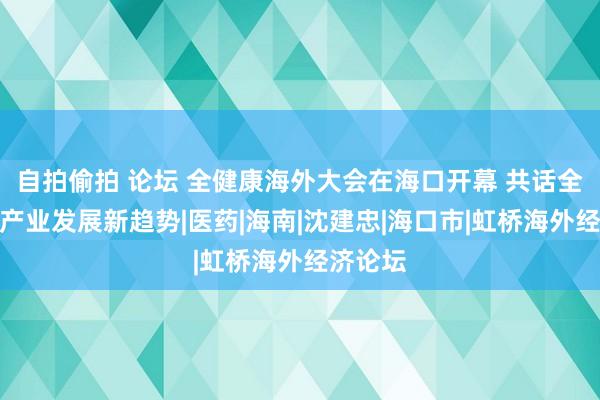 自拍偷拍 论坛 全健康海外大会在海口开幕 共话全球健康产业发展新趋势|医药|海南|沈建忠|海口市|虹桥海外经济论坛